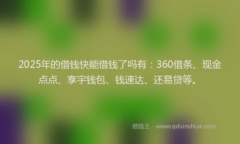 2025年的借钱快能借钱了吗有：360借条、现金点点、享宇钱包、钱速达、还易贷等。