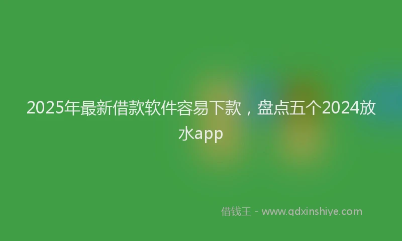 2025年最新借款软件容易下款，盘点五个2024放水app