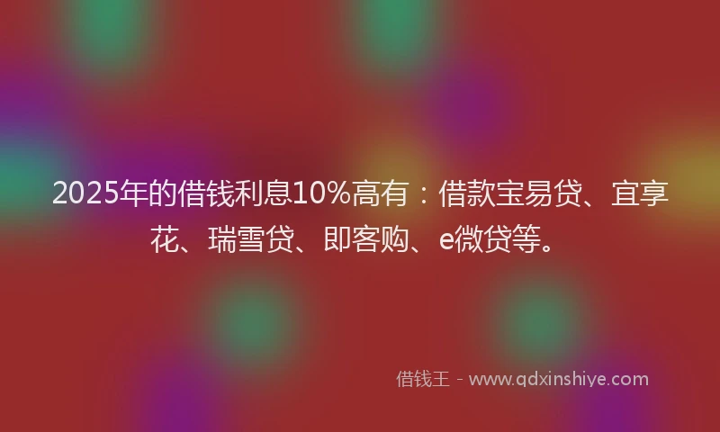 2025年的借钱利息10%高有：借款宝易贷、宜享花、瑞雪贷、即客购、e微贷等。