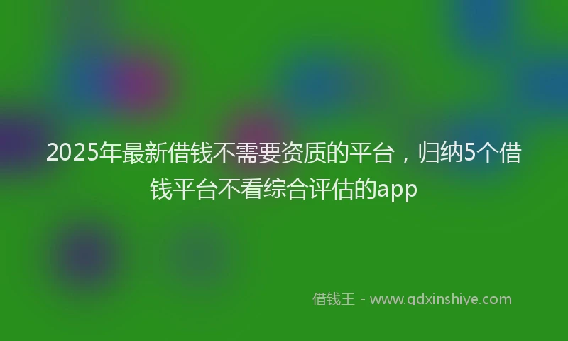 2025年最新借钱不需要资质的平台，归纳5个借钱平台不看综合评估的app