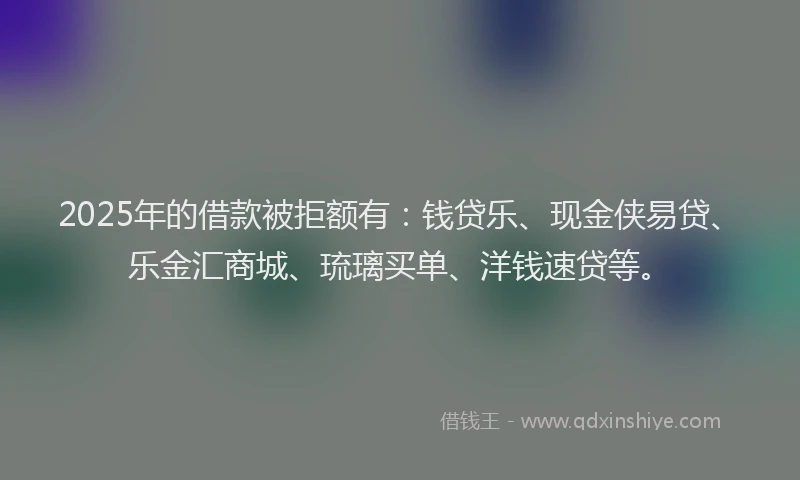 2025年的借款被拒额有：钱贷乐、现金侠易贷、乐金汇商城、琉璃买单、洋钱速贷等。