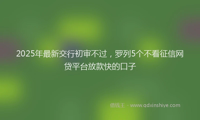2025年最新交行初审不过，罗列5个不看征信网贷平台放款快的口子