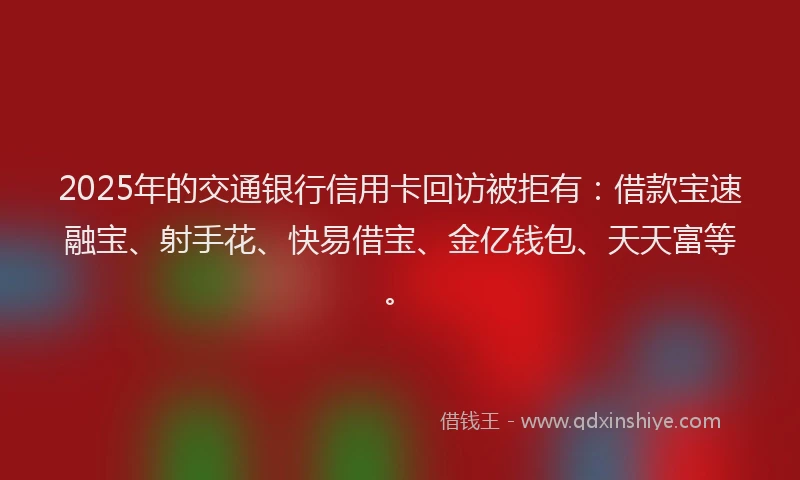 2025年的交通银行信用卡回访被拒有：借款宝速融宝、射手花、快易借宝、金亿钱包、天天富等。