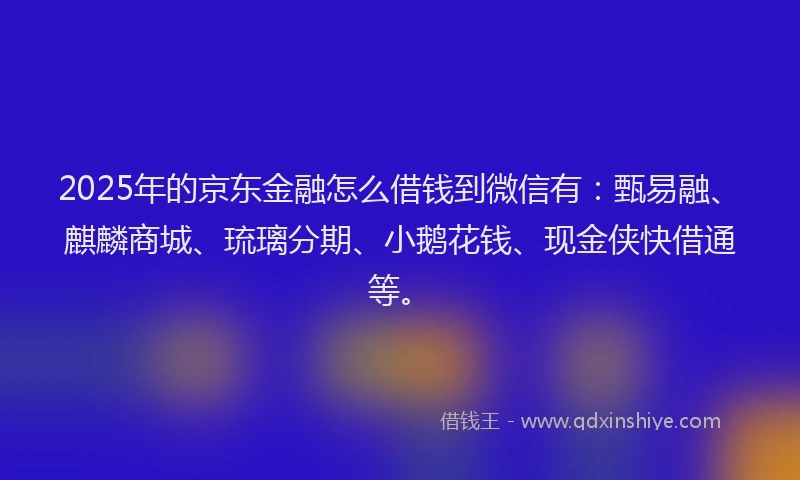 2025年的京东金融怎么借钱到微信有：甄易融、麒麟商城、琉璃分期、小鹅花钱、现金侠快借通等。