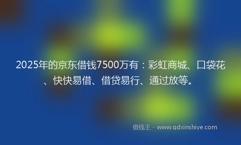 2025年的京东借钱7500万有：彩虹商城、口袋花、快快易借、借贷易行、通过放等。