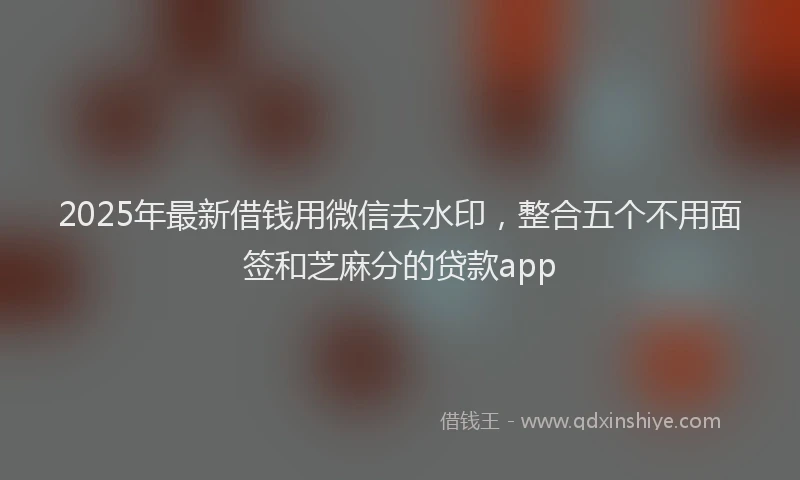 2025年最新借钱用微信去水印，整合五个不用面签和芝麻分的贷款app