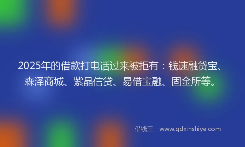 2025年的借款打电话过来被拒有：钱速融贷宝、森泽商城、紫晶信贷、易借宝融、固金所等。