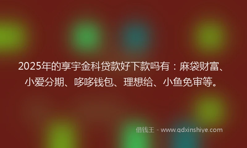 2025年的享宇金科贷款好下款吗有：麻袋财富、小爱分期、哆哆钱包、理想给、小鱼免审等。