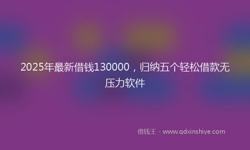 2025年最新借钱130000，归纳五个轻松借款无压力软件