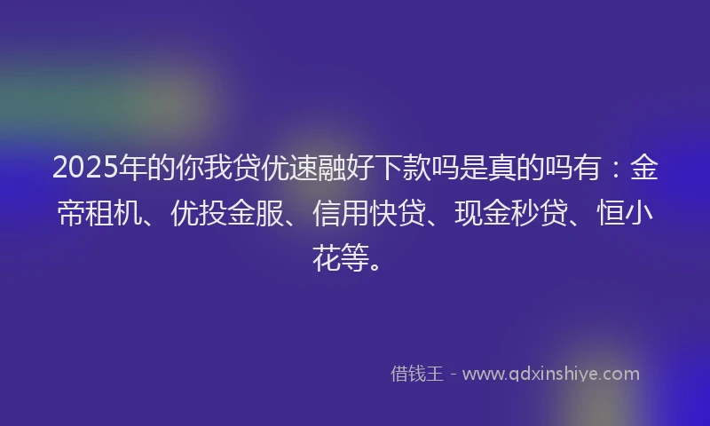 2025年的你我贷优速融好下款吗是真的吗有：金帝租机、优投金服、信用快贷、现金秒贷、恒小花等。
