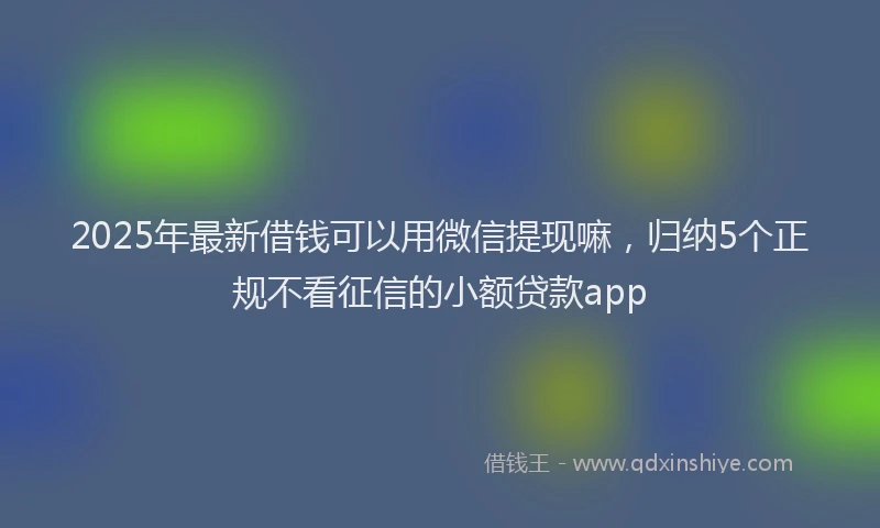 2025年最新借钱可以用微信提现嘛，归纳5个正规不看征信的小额贷款app