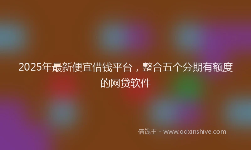 2025年最新便宜借钱平台，整合五个分期有额度的网贷软件