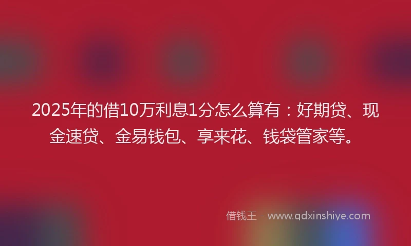 2025年的借10万利息1分怎么算有：好期贷、现金速贷、金易钱包、享来花、钱袋管家等。