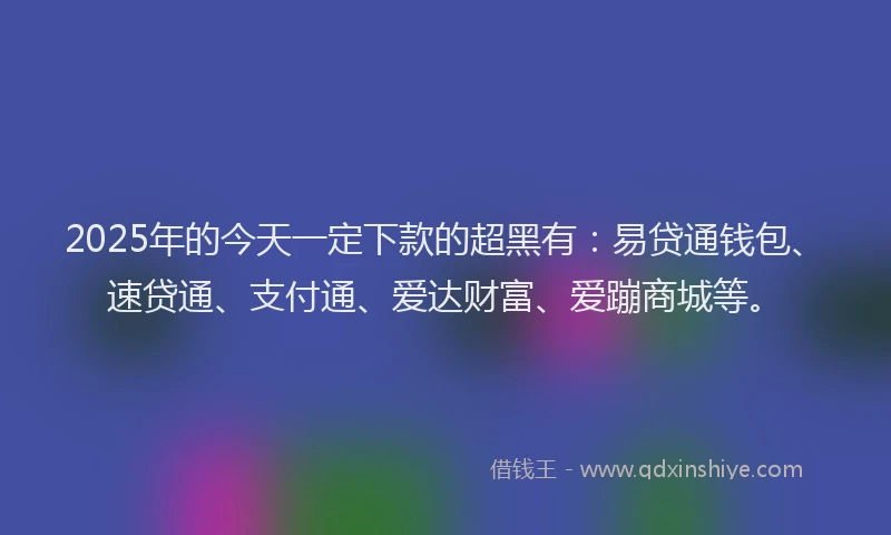 2025年的今天一定下款的超黑有：易贷通钱包、速贷通、支付通、爱达财富、爱蹦商城等。