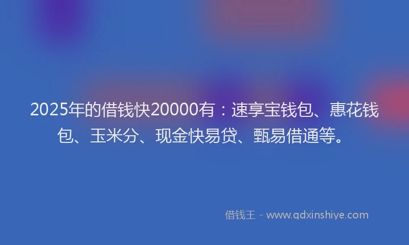 2025年的借钱快20000有：速享宝钱包、惠花钱包、玉米分、现金快易贷、甄易借通等。