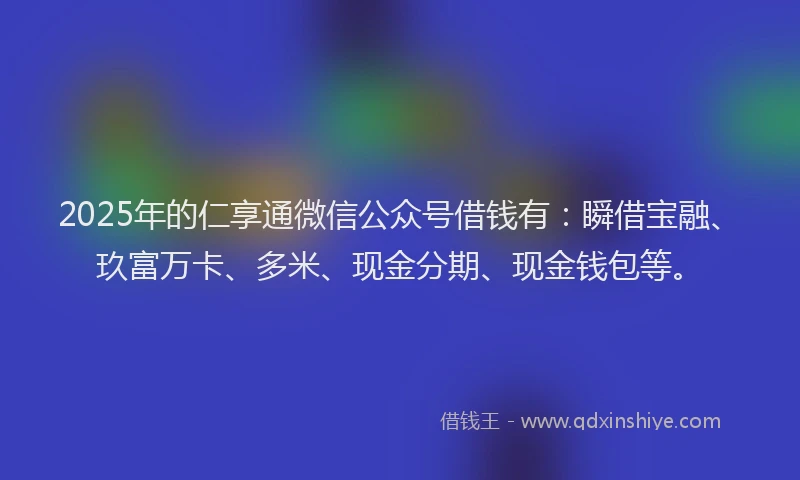 2025年的仁享通微信公众号借钱有：瞬借宝融、玖富万卡、多米、现金分期、现金钱包等。