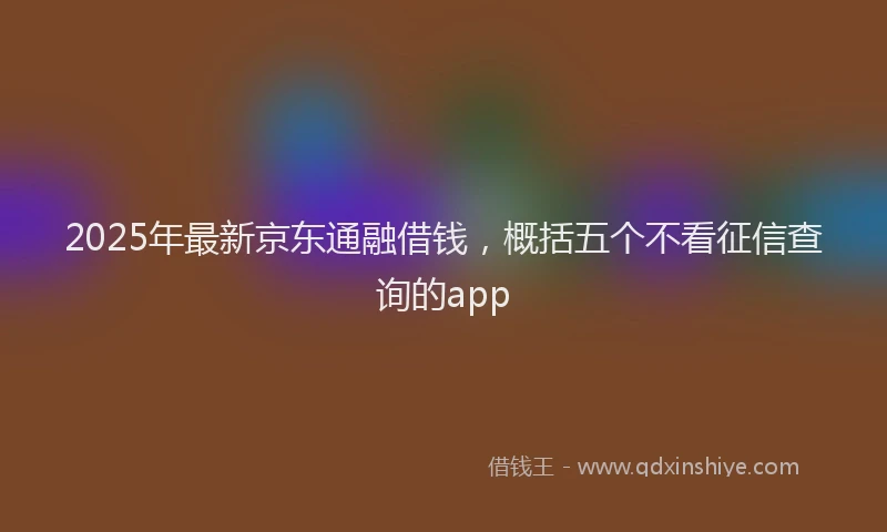 2025年最新京东通融借钱，概括五个不看征信查询的app
