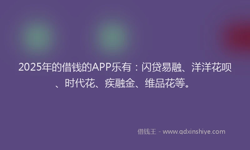 2025年的借钱的APP乐有：闪贷易融、洋洋花呗、时代花、疾融金、维品花等。