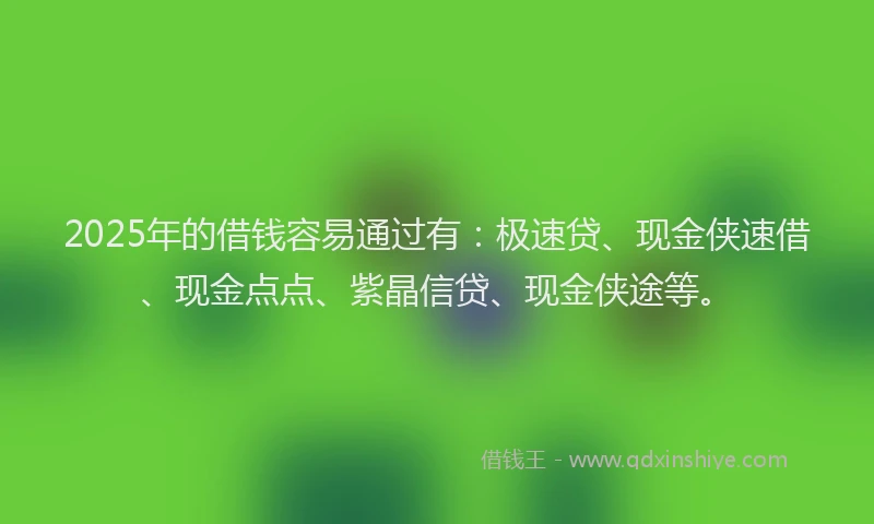 2025年的借钱容易通过有：极速贷、现金侠速借、现金点点、紫晶信贷、现金侠途等。