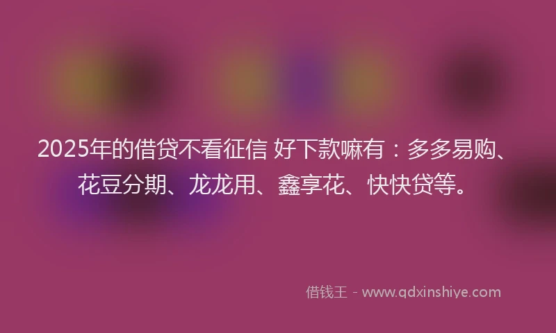 2025年的借贷不看征信 好下款嘛有：多多易购、花豆分期、龙龙用、鑫享花、快快贷等。