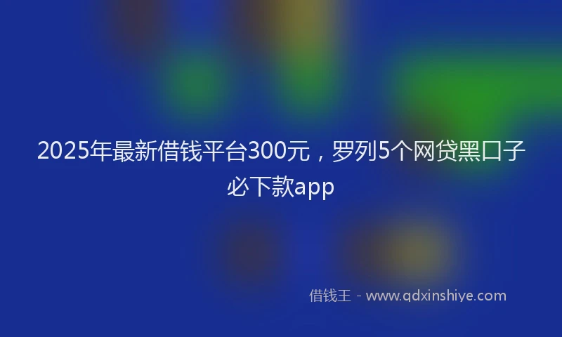 2025年最新借钱平台300元，罗列5个网贷黑口子必下款app