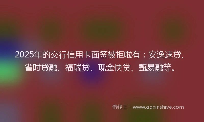 2025年的交行信用卡面签被拒啦有：安逸速贷、省时贷融、福瑞贷、现金快贷、甄易融等。