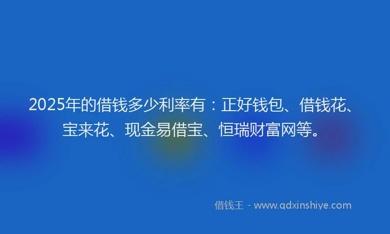 2025年的借钱多少利率有：正好钱包、借钱花、宝来花、现金易借宝、恒瑞财富网等。