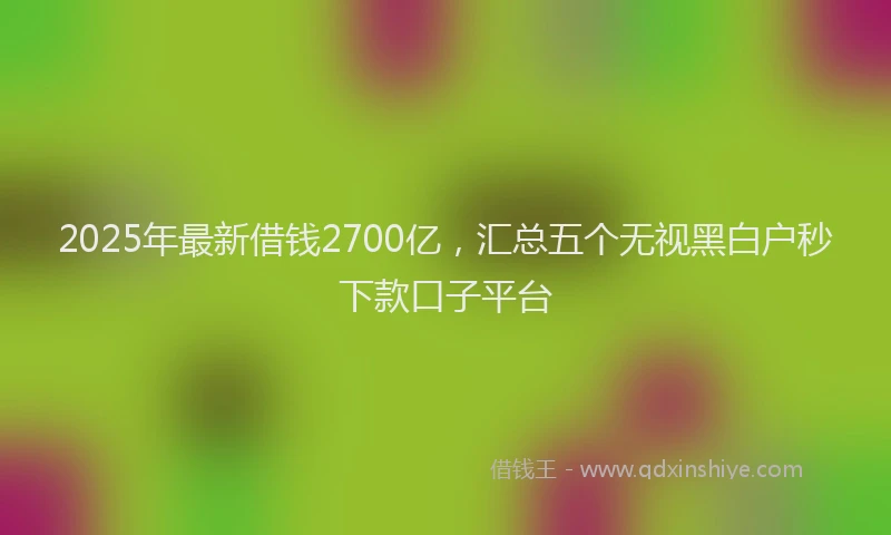 2025年最新借钱2700亿，汇总五个无视黑白户秒下款口子平台