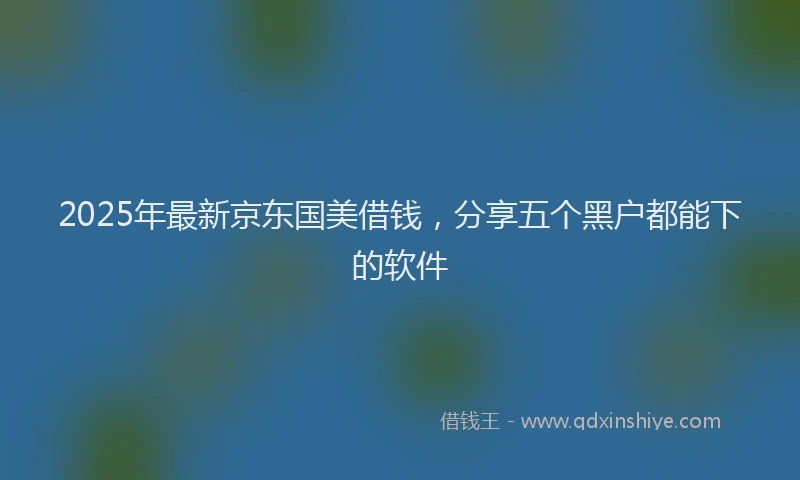 2025年最新京东国美借钱，分享五个黑户都能下的软件