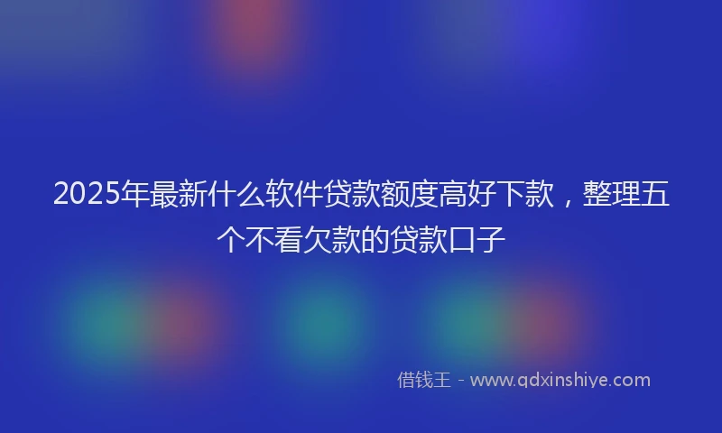 2025年最新什么软件贷款额度高好下款，整理五个不看欠款的贷款口子