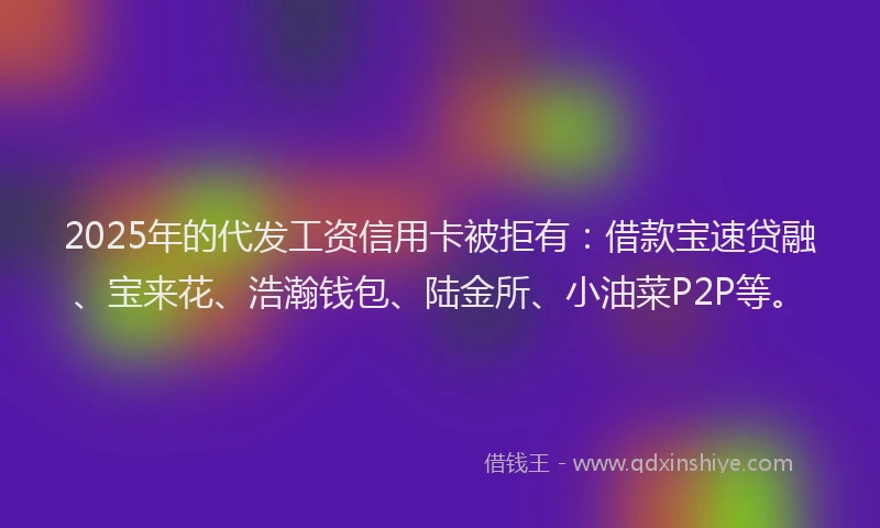 2025年的代发工资信用卡被拒有：借款宝速贷融、宝来花、浩瀚钱包、陆金所、小油菜P2P等。