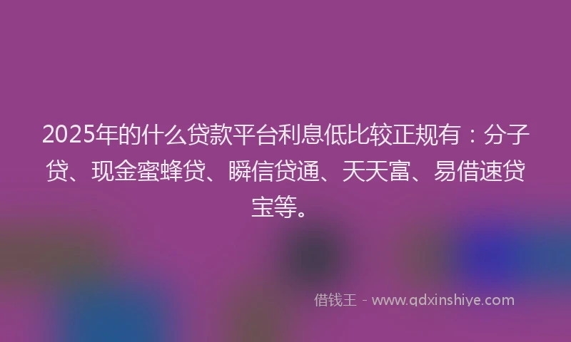 2025年的什么贷款平台利息低比较正规有：分子贷、现金蜜蜂贷、瞬信贷通、天天富、易借速贷宝等。