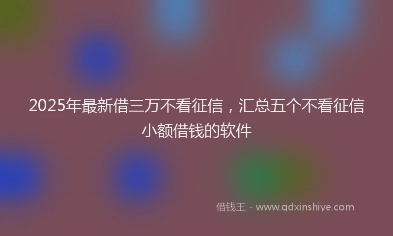 2025年最新借三万不看征信，汇总五个不看征信小额借钱的软件
