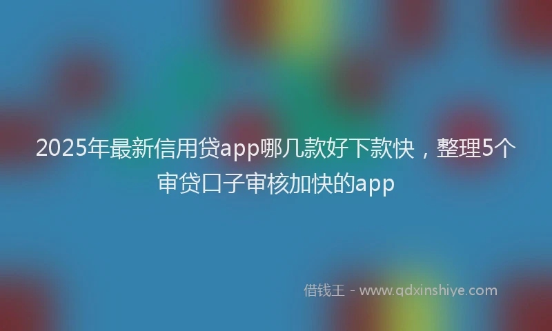 2025年最新信用贷app哪几款好下款快，整理5个审贷口子审核加快的app
