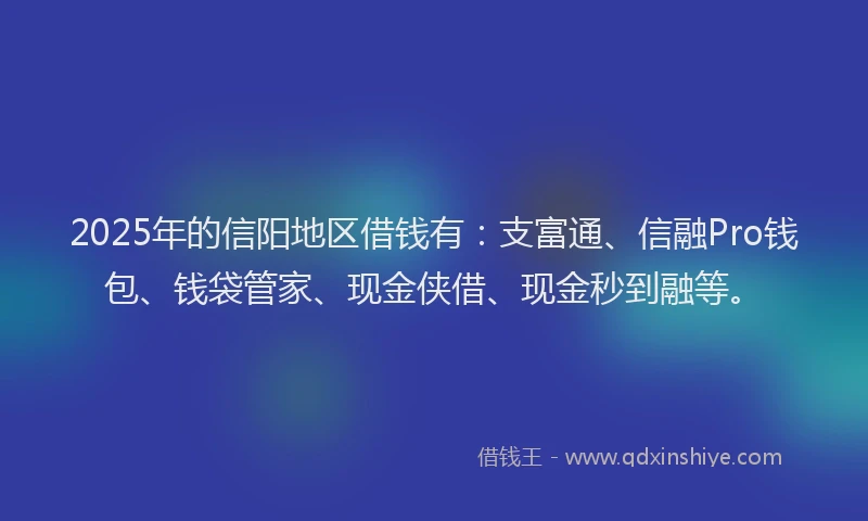 2025年的信阳地区借钱有：支富通、信融Pro钱包、钱袋管家、现金侠借、现金秒到融等。