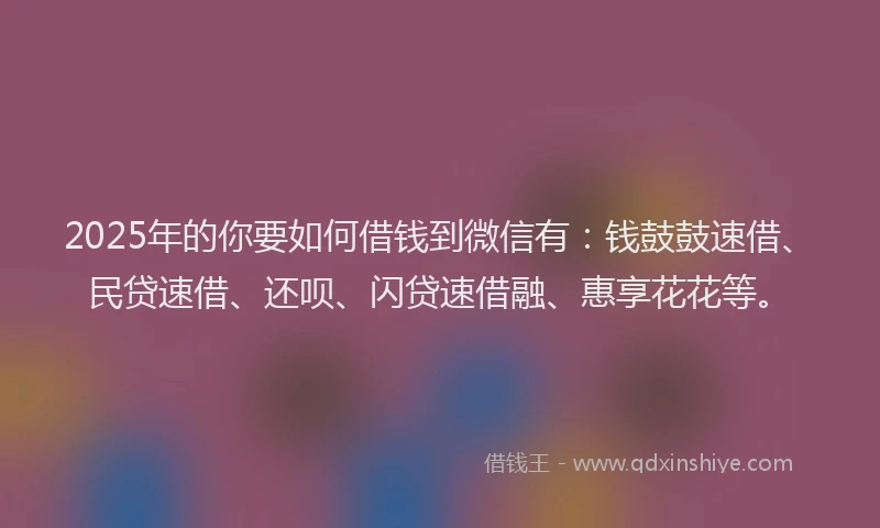 2025年的你要如何借钱到微信有：钱鼓鼓速借、民贷速借、还呗、闪贷速借融、惠享花花等。