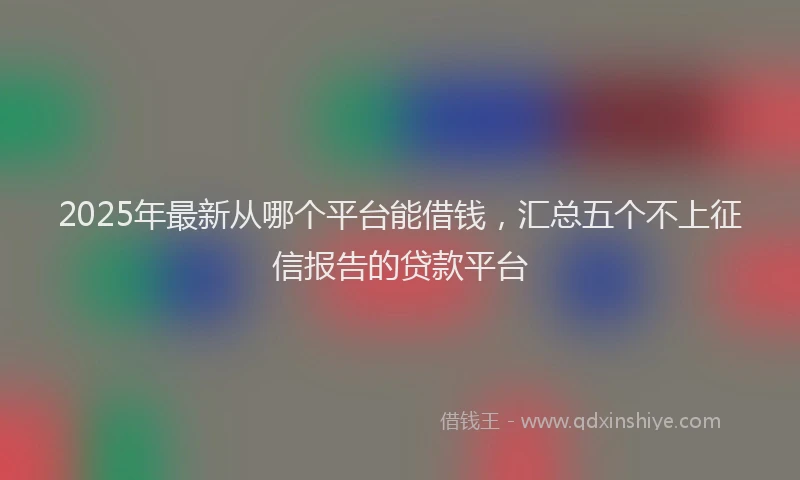 2025年最新从哪个平台能借钱，汇总五个不上征信报告的贷款平台
