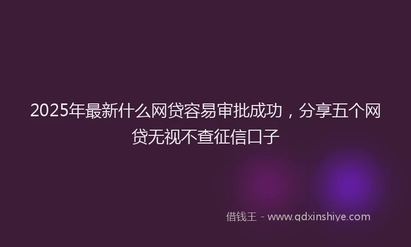 2025年最新什么网贷容易审批成功，分享五个网贷无视不查征信口子