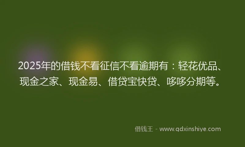 2025年的借钱不看征信不看逾期有：轻花优品、现金之家、现金易、借贷宝快贷、哆哆分期等。