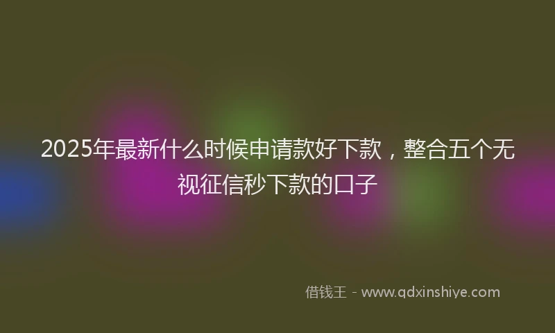 2025年最新什么时候申请款好下款，整合五个无视征信秒下款的口子