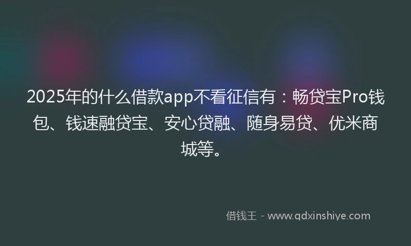 2025年的什么借款app不看征信有：畅贷宝Pro钱包、钱速融贷宝、安心贷融、随身易贷、优米商城等。