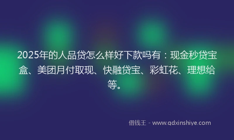 2025年的人品贷怎么样好下款吗有：现金秒贷宝盒、美团月付取现、快融贷宝、彩虹花、理想给等。