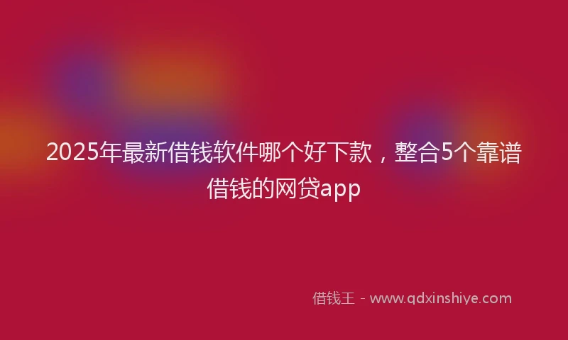 2025年最新借钱软件哪个好下款，整合5个靠谱借钱的网贷app
