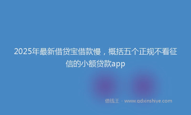 2025年最新借贷宝借款慢，概括五个正规不看征信的小额贷款app