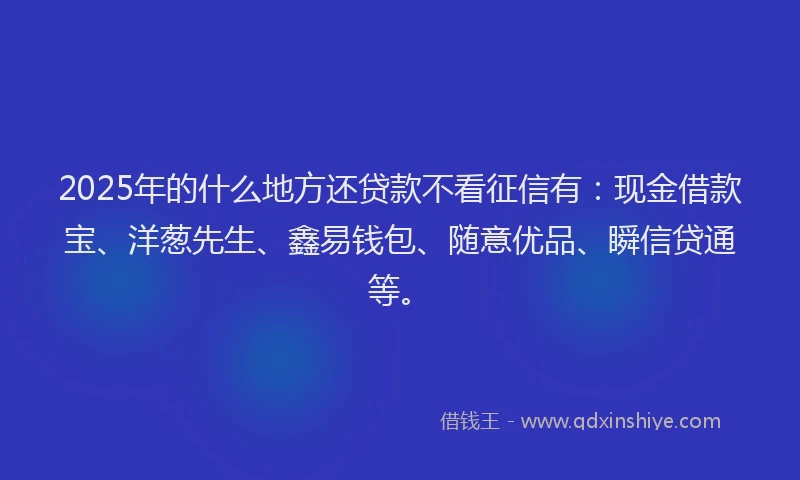 2025年的什么地方还贷款不看征信有：现金借款宝、洋葱先生、鑫易钱包、随意优品、瞬信贷通等。