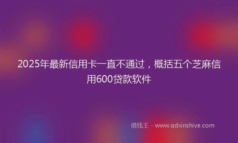 2025年最新信用卡一直不通过，概括五个芝麻信用600贷款软件