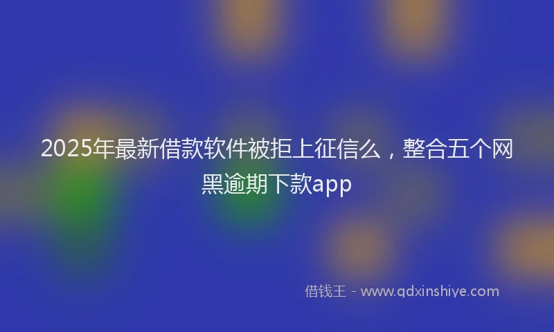 2025年最新借款软件被拒上征信么，整合五个网黑逾期下款app