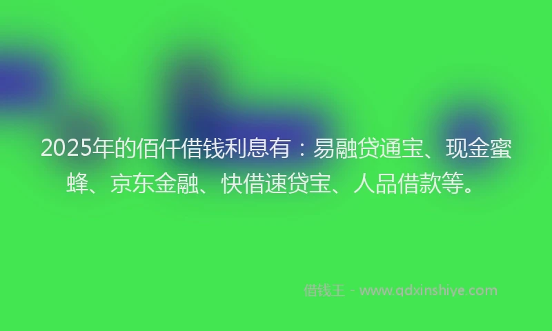 2025年的佰仟借钱利息有：易融贷通宝、现金蜜蜂、京东金融、快借速贷宝、人品借款等。