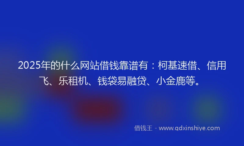 2025年的什么网站借钱靠谱有：柯基速借、信用飞、乐租机、钱袋易融贷、小金鹿等。