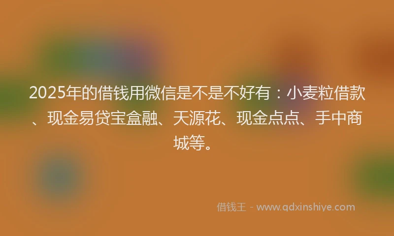 2025年的借钱用微信是不是不好有：小麦粒借款、现金易贷宝盒融、天源花、现金点点、手中商城等。
